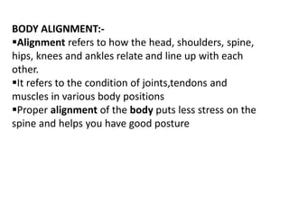 BODY ALIGNMENT:-
Alignment refers to how the head, shoulders, spine,
hips, knees and ankles relate and line up with each
other.
It refers to the condition of joints,tendons and
muscles in various body positions
Proper alignment of the body puts less stress on the
spine and helps you have good posture
 