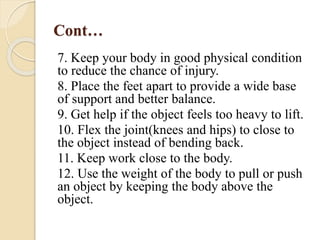 Cont…
7. Keep your body in good physical condition
to reduce the chance of injury.
8. Place the feet apart to provide a wide base
of support and better balance.
9. Get help if the object feels too heavy to lift.
10. Flex the joint(knees and hips) to close to
the object instead of bending back.
11. Keep work close to the body.
12. Use the weight of the body to pull or push
an object by keeping the body above the
object.
 