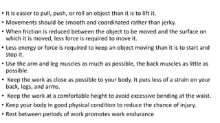 • It is easier to pull, push, or roll an object than it is to lift it.
• Movements should be smooth and coordinated rather than jerky.
• When friction is reduced between the object to be moved and the surface on
which it is moved, less force is required to move it.
• Less energy or force is required to keep an object moving than it is to start and
stop it.
• Use the arm and leg muscles as much as possible, the back muscles as little as
possible.
• Keep the work as close as possible to your body. It puts less of a strain on your
back, legs, and arms.
• Keep the work at a comfortable height to avoid excessive bending at the waist.
• Keep your body in good physical condition to reduce the chance of injury.
• Rest between periods of work promotes work endurance
 