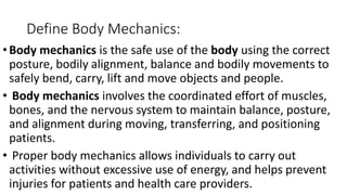 Define Body Mechanics:
•Body mechanics is the safe use of the body using the correct
posture, bodily alignment, balance and bodily movements to
safely bend, carry, lift and move objects and people.
• Body mechanics involves the coordinated effort of muscles,
bones, and the nervous system to maintain balance, posture,
and alignment during moving, transferring, and positioning
patients.
• Proper body mechanics allows individuals to carry out
activities without excessive use of energy, and helps prevent
injuries for patients and health care providers.
 