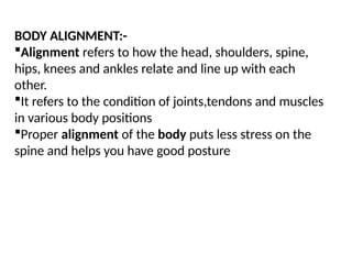 BODY ALIGNMENT:-
Alignment refers to how the head, shoulders, spine,
hips, knees and ankles relate and line up with each
other.
It refers to the condition of joints,tendons and muscles
in various body positions
Proper alignment of the body puts less stress on the
spine and helps you have good posture
 