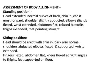ASSESSMENT OF BODY ALLIGNMENT:-
Standing position:-
Head extended, normal curves of back, chin in ,chest
most forward, shoulder slightly abducted, elbows slightly
flexed, wrist extended. abdomen flat, relaxed buttocks,
thighs extended, feet pointing straight.
Sitting position:-
Head should be erect with chin in, back also normal,
shoulders abducted elbows flexed & supported, wrists
extended.
Fingers flexed, abdomen flat, knees flexed at right angles
to thighs, feet supported on floor.
 