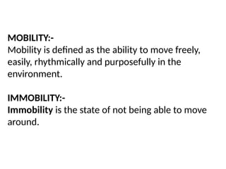 MOBILITY:-
Mobility is defined as the ability to move freely,
easily, rhythmically and purposefully in the
environment.
IMMOBILITY:-
Immobility is the state of not being able to move
around.
 