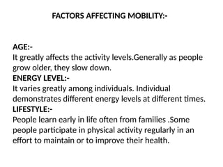 FACTORS AFFECTING MOBILITY:-
AGE:-
It greatly affects the activity levels.Generally as people
grow older, they slow down.
ENERGY LEVEL:-
It varies greatly among individuals. Individual
demonstrates different energy levels at different times.
LIFESTYLE:-
People learn early in life often from families .Some
people participate in physical activity regularly in an
effort to maintain or to improve their health.
 