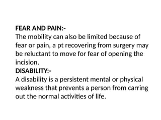 FEAR AND PAIN:-
The mobility can also be limited because of
fear or pain, a pt recovering from surgery may
be reluctant to move for fear of opening the
incision.
DISABILITY:-
A disability is a persistent mental or physical
weakness that prevents a person from carring
out the normal activities of life.
 