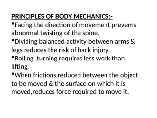 PRINCIPLES OF BODY MECHANICS:-
Facing the direction of movement prevents
abnormal twisting of the spine.
Dividing balanced activity between arms &
legs reduces the risk of back injury.
Rolling ,turning requires less work than
lifting.
When frictions reduced between the object
to be moved & the surface on which it is
moved,reduces force required to move it.
 