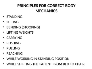 PRINCIPLES FOR CORRECT BODY
MECHANICS
• STANDING
• SITTING
• BENDING (STOOPING)
• LIFTING WEIGHTS
• CARRYING
• PUSHING
• PULLING
• REACHING
• WHILE WORKING IN STANDING POSITION
• WHILE SHIFTING THE PATIENT FROM BED TO CHAIR
 