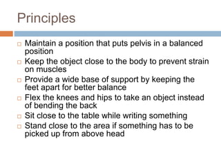 Principles
 Maintain a position that puts pelvis in a balanced
position
 Keep the object close to the body to prevent strain
on muscles
 Provide a wide base of support by keeping the
feet apart for better balance
 Flex the knees and hips to take an object instead
of bending the back
 Sit close to the table while writing something
 Stand close to the area if something has to be
picked up from above head
 