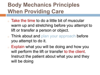 Body Mechanics Principles
When Providing Care
o Take the time to do a little bit of muscular
warm up and stretching before you attempt to
lift or transfer a person or object.
o Think about and plan your approach before
you attempt to do it.
o Explain what you will be doing and how you
will perform the lift or transfer to the client.
Instruct the patient about what you and they
will be doing
 