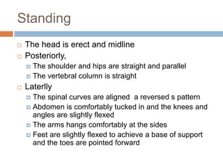 Standing
 The head is erect and midline
 Posteriorly,
 The shoulder and hips are straight and parallel
 The vertebral column is straight
 Laterlly
 The spinal curves are aligned a reversed s pattern
 Abdomen is comfortably tucked in and the knees and
angles are slightly flexed
 The arms hangs comfortably at the sides
 Feet are slightly flexed to achieve a base of support
and the toes are pointed forward
 