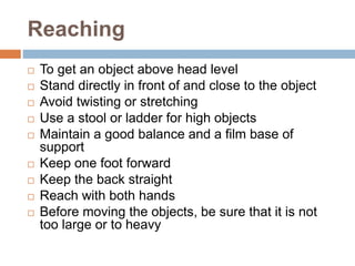 Reaching
 To get an object above head level
 Stand directly in front of and close to the object
 Avoid twisting or stretching
 Use a stool or ladder for high objects
 Maintain a good balance and a film base of
support
 Keep one foot forward
 Keep the back straight
 Reach with both hands
 Before moving the objects, be sure that it is not
too large or to heavy
 