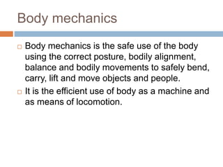 Body mechanics
 Body mechanics is the safe use of the body
using the correct posture, bodily alignment,
balance and bodily movements to safely bend,
carry, lift and move objects and people.
 It is the efficient use of body as a machine and
as means of locomotion.
 