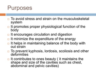 Purposes
 To avoid stress and strain on the musculoskeletal
system
 It promotes proper physiological function of the
body
 It encourages circulation and digestion
 It minimize the expenditure of the energy
 It helps in maintaining balance of the body with
out strain
 To prevent kyphosis, lordosis, scoliosis and other
deformities
 It contributes to ones beauty ( it maintains the
shape and size of the cavities such as chest,
abdominal and pelvic cavities)
 