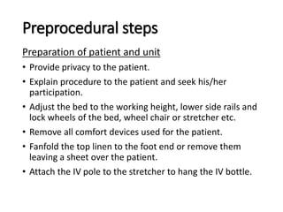 Preprocedural steps
Preparation of patient and unit
• Provide privacy to the patient.
• Explain procedure to the patient and seek his/her
participation.
• Adjust the bed to the working height, lower side rails and
lock wheels of the bed, wheel chair or stretcher etc.
• Remove all comfort devices used for the patient.
• Fanfold the top linen to the foot end or remove them
leaving a sheet over the patient.
• Attach the IV pole to the stretcher to hang the IV bottle.
 