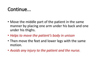 Continue...
• Move the middle part of the patient in the same
manner by placing one arm under his back and one
under his thighs.
• Helps to move the patient’s body in unison
• Then move the feet and lower legs with the same
motion.
• Avoids any injury to the patient and the nurse.
 