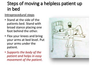 Steps of moving a helpless patient up
in bed
Intraprocedural steps
• Stand at the side of the
patients bed. Stand with
broad stance placing one
foot behind the other.
• Flex your knees and bring
your arms at bed level. Put
your arms under the
patient.
• Supports the body of the
patient and helps in easy
movement of the patient.
 