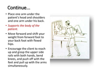 Continue...
• Place one arm under the
patient’s head and shoulders
and one arm under his back.
• Supports the body of the
patient.
• Move forward and shift your
weight from forward foot to
your back foot with flexed
hips.
• Encourage the client to reach
up and grasp the upper side
rails with both hands, bend
knees, and push off with the
feet and pull up with the arms
simultaneously.
 