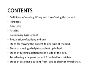 CONTENTS
• Definition of moving, lifting and transferring the patient
• Purposes
• Principles
• Articles
• Preliminary Assessment
• Preparation of patient and unit
• Steps for moving the patient to one side of the bed.
• Steps of moving a helpless patient up in bed.
• Steps of turning a patient to one side of the bed.
• Transferring a helpless patient from bed to stretcher.
• Steps of assisting a patient from bed to chair or wheel chair.
 