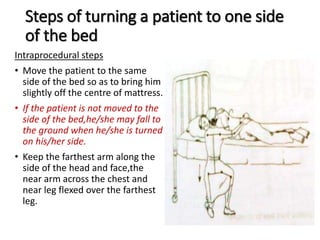 Steps of turning a patient to one side
of the bed
Intraprocedural steps
• Move the patient to the same
side of the bed so as to bring him
slightly off the centre of mattress.
• If the patient is not moved to the
side of the bed,he/she may fall to
the ground when he/she is turned
on his/her side.
• Keep the farthest arm along the
side of the head and face,the
near arm across the chest and
near leg flexed over the farthest
leg.
 