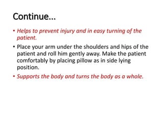 Continue...
• Helps to prevent injury and in easy turning of the
patient.
• Place your arm under the shoulders and hips of the
patient and roll him gently away. Make the patient
comfortably by placing pillow as in side lying
position.
• Supports the body and turns the body as a whole.
 