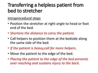 Transferring a helpless patient from
bed to stretcher
Intraprocedural steps
• Position the stretcher at right angle to head or foot
end of the bed.
• Shortens the distance to carry the patient.
• Call helpers to position them at the bedside along
the same side of the bed.
• If the patient is heavy,call for more helpers.
• Move the patient to the edge of the bed.
• Placing the patient to the edge of the bed prevents
over reaching and sustains injury to the back.
 