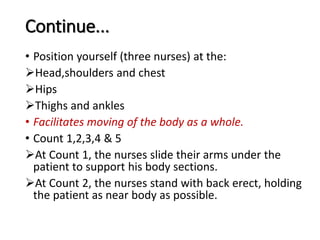 Continue...
• Position yourself (three nurses) at the:
Head,shoulders and chest
Hips
Thighs and ankles
• Facilitates moving of the body as a whole.
• Count 1,2,3,4 & 5
At Count 1, the nurses slide their arms under the
patient to support his body sections.
At Count 2, the nurses stand with back erect, holding
the patient as near body as possible.
 
