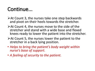 Continue...
At Count 3, the nurses take one step backwards
and pivot on their heels towards the stretcher.
At Count 4, the nurses move to the side of the
stretcher and stand with a wide base and flexed
knees ready to lower the patient into the stretcher.
At Count 5, the nurses lower the patient to the
stretcher in a back lying position.
• Helps to bring the patient’s body weight within
nurse’s base of support.
• A feeling of security to the patient.
 