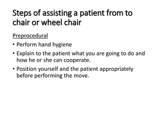 Steps of assisting a patient from to
chair or wheel chair
Preprocedural
• Perform hand hygiene
• Explain to the patient what you are going to do and
how he or she can cooperate.
• Position yourself and the patient appropriately
before performing the move.
 