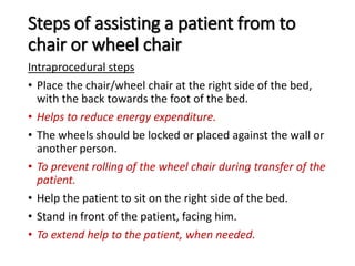 Steps of assisting a patient from to
chair or wheel chair
Intraprocedural steps
• Place the chair/wheel chair at the right side of the bed,
with the back towards the foot of the bed.
• Helps to reduce energy expenditure.
• The wheels should be locked or placed against the wall or
another person.
• To prevent rolling of the wheel chair during transfer of the
patient.
• Help the patient to sit on the right side of the bed.
• Stand in front of the patient, facing him.
• To extend help to the patient, when needed.
 