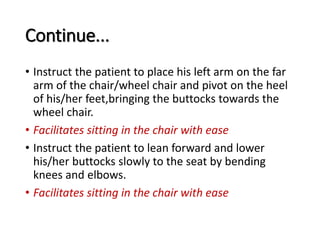 Continue...
• Instruct the patient to place his left arm on the far
arm of the chair/wheel chair and pivot on the heel
of his/her feet,bringing the buttocks towards the
wheel chair.
• Facilitates sitting in the chair with ease
• Instruct the patient to lean forward and lower
his/her buttocks slowly to the seat by bending
knees and elbows.
• Facilitates sitting in the chair with ease
 