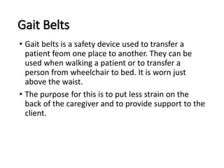 Gait Belts
• Gait belts is a safety device used to transfer a
patient feom one place to another. They can be
used when walking a patient or to transfer a
person from wheelchair to bed. It is worn just
above the waist.
• The purpose for this is to put less strain on the
back of the caregiver and to provide support to the
client.
 