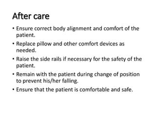 After care
• Ensure correct body alignment and comfort of the
patient.
• Replace pillow and other comfort devices as
needed.
• Raise the side rails if necessary for the safety of the
patient.
• Remain with the patient during change of position
to prevent his/her falling.
• Ensure that the patient is comfortable and safe.
 