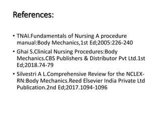 References:
• TNAI.Fundamentals of Nursing A procedure
manual:Body Mechanics,1st Ed;2005:226-240
• Ghai S.Clinical Nursing Procedures:Body
Mechanics.CBS Publishers & Distributor Pvt Ltd.1st
Ed;2018.74-79
• Silvestri A L.Comprehensive Review for the NCLEX-
RN:Body Mechanics.Reed Elsevier India Private Ltd
Publication.2nd Ed;2017.1094-1096
 