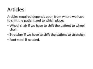 Articles
Articles required depends upon from where we have
to shift the patient and to which place:
• Wheel chair if we have to shift the patient to wheel
chair.
• Stretcher if we have to shift the patient to stretcher.
• Foot stool if needed.
 