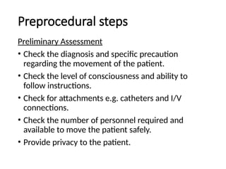 Preprocedural steps
Preliminary Assessment
• Check the diagnosis and specific precaution
regarding the movement of the patient.
• Check the level of consciousness and ability to
follow instructions.
• Check for attachments e.g. catheters and I/V
connections.
• Check the number of personnel required and
available to move the patient safely.
• Provide privacy to the patient.
 