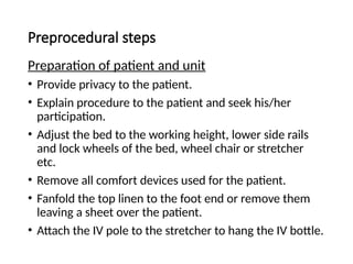 Preprocedural steps
Preparation of patient and unit
• Provide privacy to the patient.
• Explain procedure to the patient and seek his/her
participation.
• Adjust the bed to the working height, lower side rails
and lock wheels of the bed, wheel chair or stretcher
etc.
• Remove all comfort devices used for the patient.
• Fanfold the top linen to the foot end or remove them
leaving a sheet over the patient.
• Attach the IV pole to the stretcher to hang the IV bottle.
 