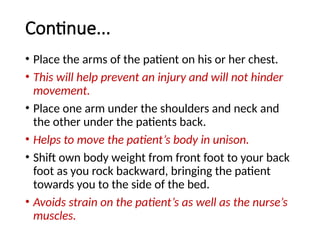 Continue...
• Place the arms of the patient on his or her chest.
• This will help prevent an injury and will not hinder
movement.
• Place one arm under the shoulders and neck and
the other under the patients back.
• Helps to move the patient’s body in unison.
• Shift own body weight from front foot to your back
foot as you rock backward, bringing the patient
towards you to the side of the bed.
• Avoids strain on the patient’s as well as the nurse’s
muscles.
 