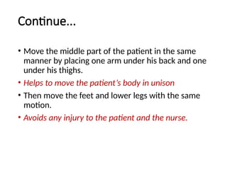 Continue...
• Move the middle part of the patient in the same
manner by placing one arm under his back and one
under his thighs.
• Helps to move the patient’s body in unison
• Then move the feet and lower legs with the same
motion.
• Avoids any injury to the patient and the nurse.
 