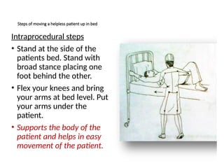 Steps of moving a helpless patient up in bed
Intraprocedural steps
• Stand at the side of the
patients bed. Stand with
broad stance placing one
foot behind the other.
• Flex your knees and bring
your arms at bed level. Put
your arms under the
patient.
• Supports the body of the
patient and helps in easy
movement of the patient.
 