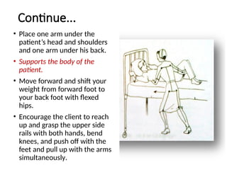 Continue...
• Place one arm under the
patient’s head and shoulders
and one arm under his back.
• Supports the body of the
patient.
• Move forward and shift your
weight from forward foot to
your back foot with flexed
hips.
• Encourage the client to reach
up and grasp the upper side
rails with both hands, bend
knees, and push off with the
feet and pull up with the arms
simultaneously.
 