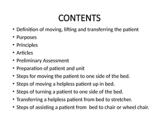 CONTENTS
• Definition of moving, lifting and transferring the patient
• Purposes
• Principles
• Articles
• Preliminary Assessment
• Preparation of patient and unit
• Steps for moving the patient to one side of the bed.
• Steps of moving a helpless patient up in bed.
• Steps of turning a patient to one side of the bed.
• Transferring a helpless patient from bed to stretcher.
• Steps of assisting a patient from bed to chair or wheel chair.
 