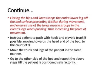 Continue...
• Flexing the hips and knees keeps the entire lower leg off
the bed surface preventing friction during movement,
and ensures use of the large muscle groups in the
client’s legs when pushing, thus increasing the force of
movement.
• Instruct patient to push with heels and elevate trunk if
possible, moving towards the head end of the bed, to
the count of 3.
• Move the trunk and legs of the patient in the same
manner.
• Go to the other side of the bed and repeat the above
steps till the patient is positioned satisfactorily.
 