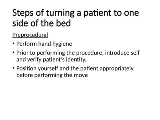 Steps of turning a patient to one
side of the bed
Preprocedural
• Perform hand hygiene
• Prior to performing the procedure, introduce self
and verify patient’s identity.
• Position yourself and the patient appropriately
before performing the move
 