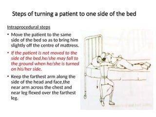 Steps of turning a patient to one side of the bed
Intraprocedural steps
• Move the patient to the same
side of the bed so as to bring him
slightly off the centre of mattress.
• If the patient is not moved to the
side of the bed,he/she may fall to
the ground when he/she is turned
on his/her side.
• Keep the farthest arm along the
side of the head and face,the
near arm across the chest and
near leg flexed over the farthest
leg.
 