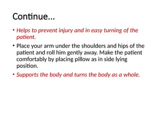 Continue...
• Helps to prevent injury and in easy turning of the
patient.
• Place your arm under the shoulders and hips of the
patient and roll him gently away. Make the patient
comfortably by placing pillow as in side lying
position.
• Supports the body and turns the body as a whole.
 