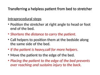 Transferring a helpless patient from bed to stretcher
Intraprocedural steps
• Position the stretcher at right angle to head or foot
end of the bed.
• Shortens the distance to carry the patient.
• Call helpers to position them at the bedside along
the same side of the bed.
• If the patient is heavy,call for more helpers.
• Move the patient to the edge of the bed.
• Placing the patient to the edge of the bed prevents
over reaching and sustains injury to the back.
 