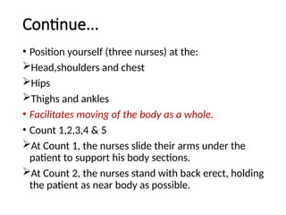 Continue...
• Position yourself (three nurses) at the:
Head,shoulders and chest
Hips
Thighs and ankles
• Facilitates moving of the body as a whole.
• Count 1,2,3,4 & 5
At Count 1, the nurses slide their arms under the
patient to support his body sections.
At Count 2, the nurses stand with back erect, holding
the patient as near body as possible.
 