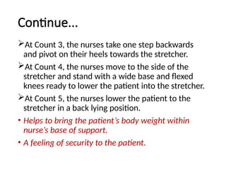 Continue...
At Count 3, the nurses take one step backwards
and pivot on their heels towards the stretcher.
At Count 4, the nurses move to the side of the
stretcher and stand with a wide base and flexed
knees ready to lower the patient into the stretcher.
At Count 5, the nurses lower the patient to the
stretcher in a back lying position.
• Helps to bring the patient’s body weight within
nurse’s base of support.
• A feeling of security to the patient.
 