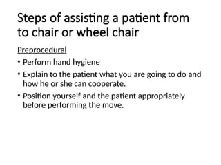 Steps of assisting a patient from
to chair or wheel chair
Preprocedural
• Perform hand hygiene
• Explain to the patient what you are going to do and
how he or she can cooperate.
• Position yourself and the patient appropriately
before performing the move.
 