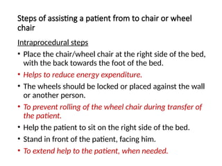 Steps of assisting a patient from to chair or wheel
chair
Intraprocedural steps
• Place the chair/wheel chair at the right side of the bed,
with the back towards the foot of the bed.
• Helps to reduce energy expenditure.
• The wheels should be locked or placed against the wall
or another person.
• To prevent rolling of the wheel chair during transfer of
the patient.
• Help the patient to sit on the right side of the bed.
• Stand in front of the patient, facing him.
• To extend help to the patient, when needed.
 